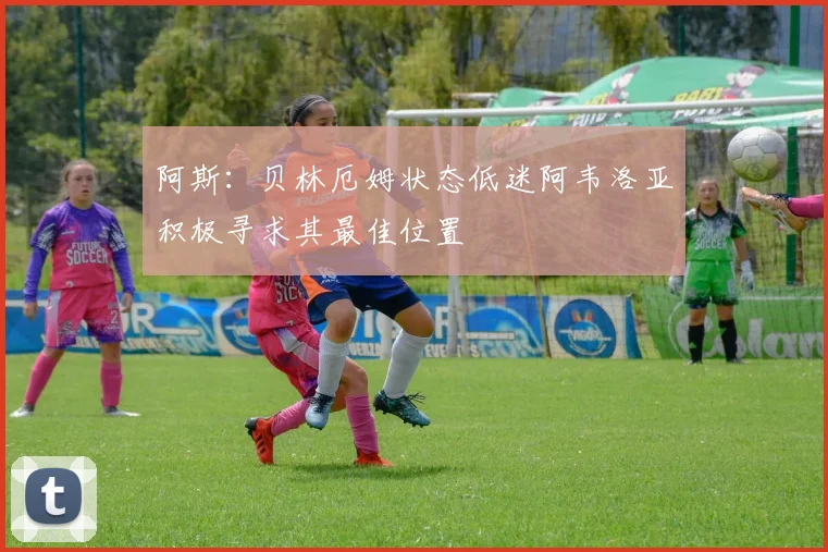 阿斯：贝林厄姆状态低迷阿韦洛亚积极寻求其最佳位置