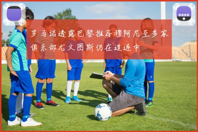 罗马诺透露巴黎推荐穆阿尼至多家俱乐部尤文图斯仍在追逐中