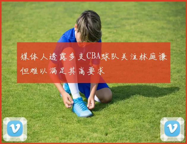 媒体人透露多支CBA球队关注林庭谦但难以满足其高要求