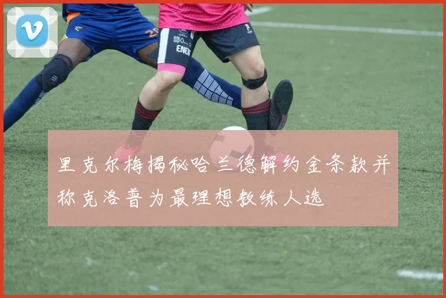 里克尔梅揭秘哈兰德解约金条款并称克洛普为最理想教练人选