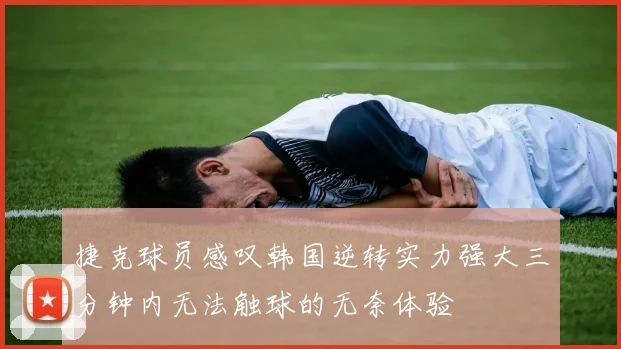 捷克球员感叹韩国逆转实力强大三分钟内无法触球的无奈体验