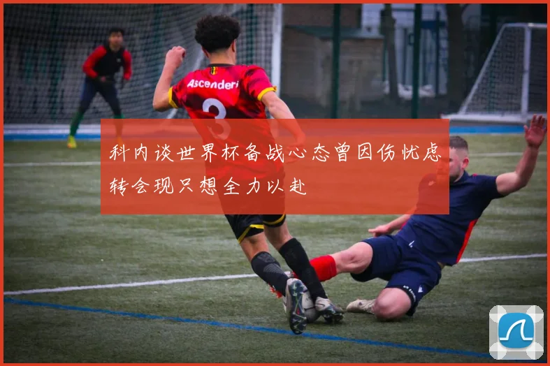 科内谈世界杯备战心态曾因伤忧虑转会现只想全力以赴