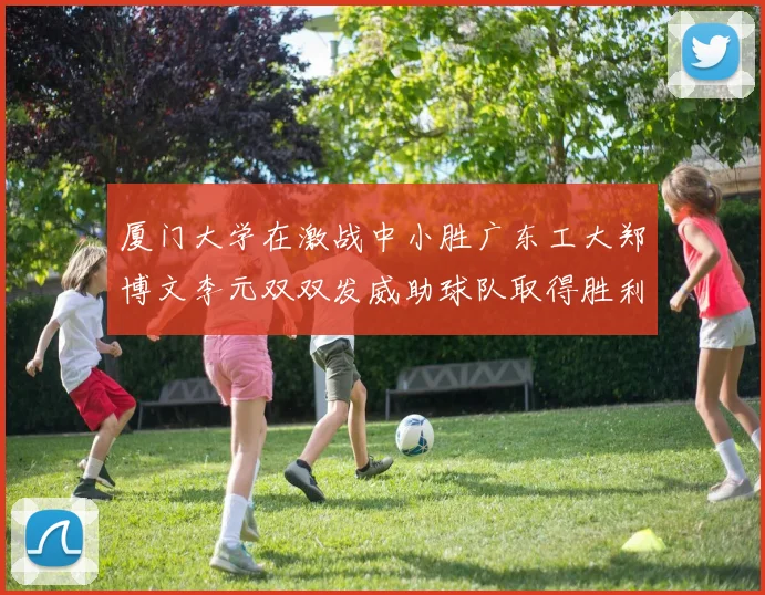 厦门大学在激战中小胜广东工大郑博文李元双双发威助球队取得胜利