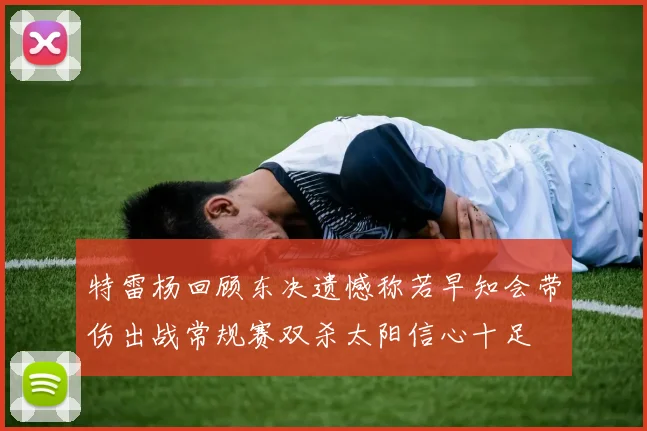特雷杨回顾东决遗憾称若早知会带伤出战常规赛双杀太阳信心十足