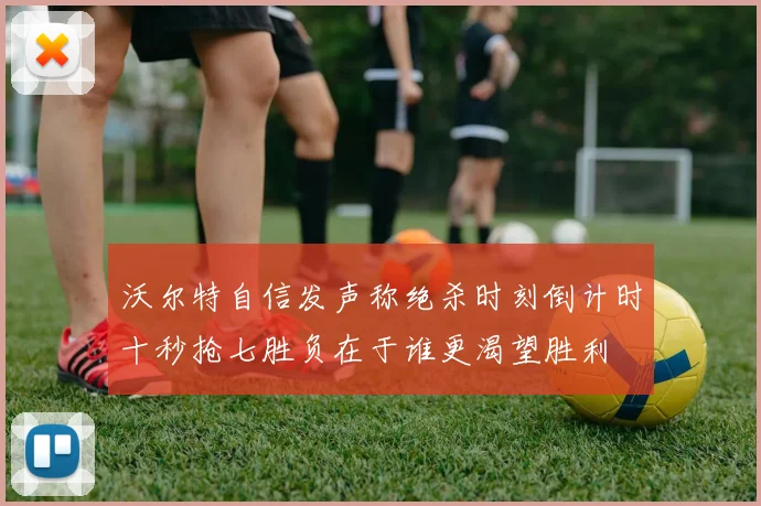 沃尔特自信发声称绝杀时刻倒计时十秒抢七胜负在于谁更渴望胜利