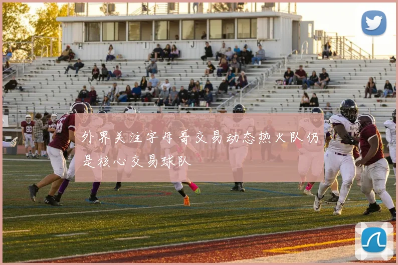 外界关注字母哥交易动态热火队仍是核心交易球队