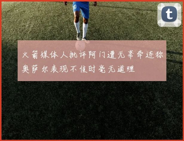火箭媒体人批评阿门遭无辜牵连称奥萨尔表现不佳时毫无道理