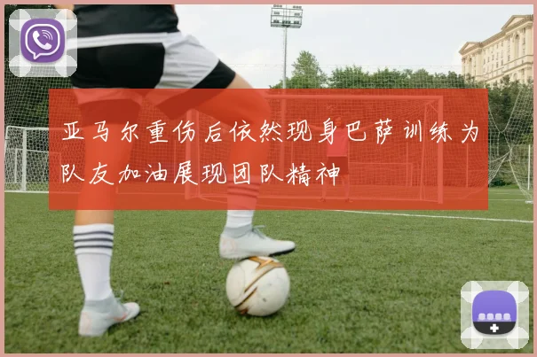 亚马尔重伤后依然现身巴萨训练为队友加油展现团队精神