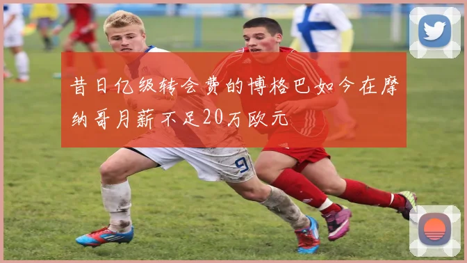 昔日亿级转会费的博格巴如今在摩纳哥月薪不足20万欧元