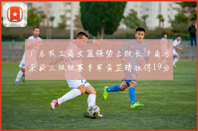 广东农工商女篮强势击败长沙南方荣获三级联赛季军黄芷晴独得19分助力胜利