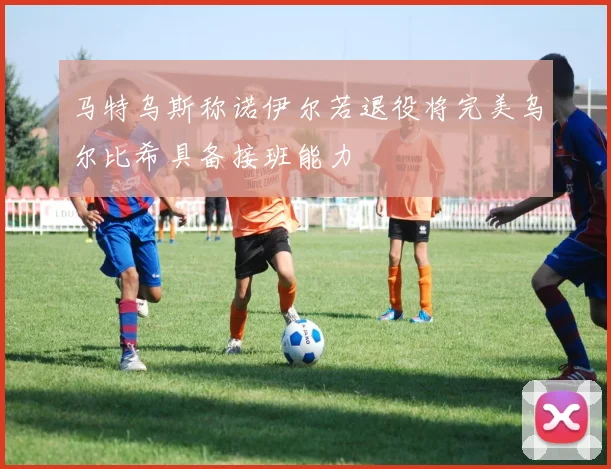 马特乌斯称诺伊尔若退役将完美乌尔比希具备接班能力