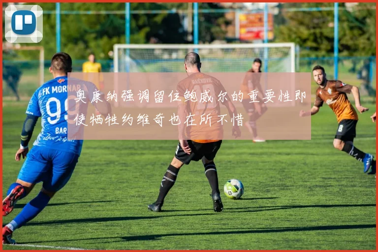 奥康纳强调留住鲍威尔的重要性即使牺牲约维奇也在所不惜