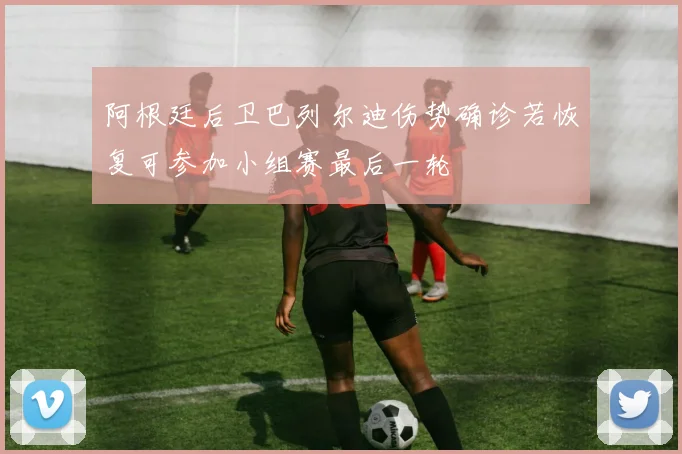 阿根廷后卫巴列尔迪伤势确诊若恢复可参加小组赛最后一轮