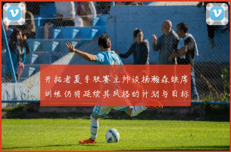 开拓者夏季联赛主帅谈杨瀚森缺席训练仍将延续其风格的计划与目标