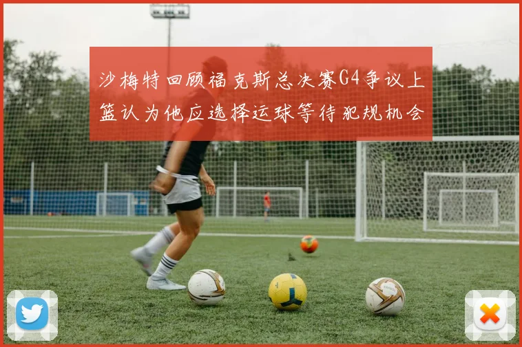 沙梅特回顾福克斯总决赛G4争议上篮认为他应选择运球等待犯规机会