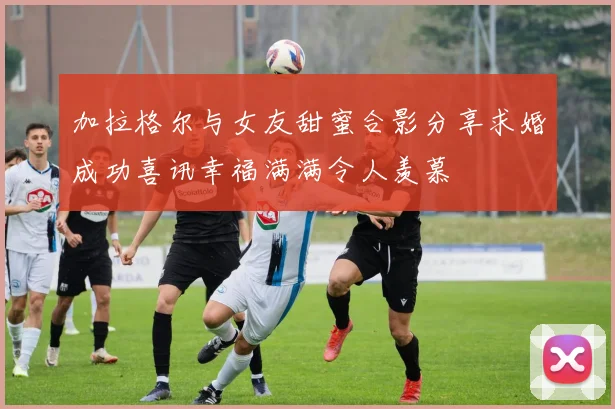 加拉格尔与女友甜蜜合影分享求婚成功喜讯幸福满满令人羡慕