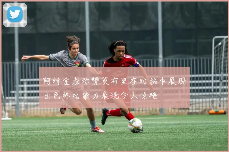 阿特金森称赞莫布里在对抗中展现出色终结能力表现令人惊艳