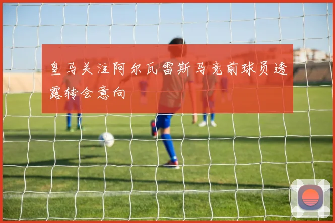 皇马关注阿尔瓦雷斯马竞前球员透露转会意向