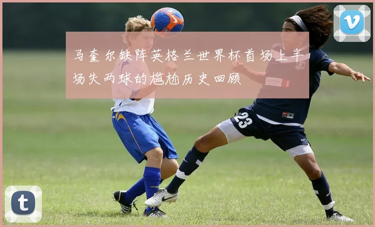 马奎尔缺阵英格兰世界杯首场上半场失两球的尴尬历史回顾