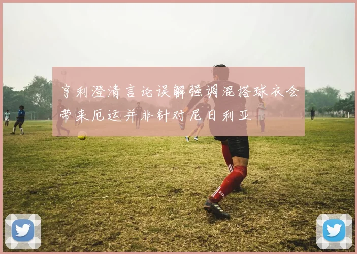 亨利澄清言论误解强调混搭球衣会带来厄运并非针对尼日利亚