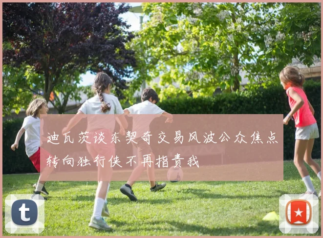 迪瓦茨谈东契奇交易风波公众焦点转向独行侠不再指责我